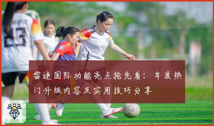 雷速国际功能亮点抢先看：年度热门升级内容及实用技巧分享