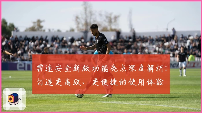 雷速安全新版功能亮点深度解析：打造更高效、更便捷的使用体验