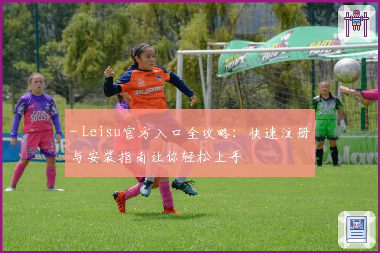 - Leisu官方入口全攻略:快速注册与安装指南让你轻松上手